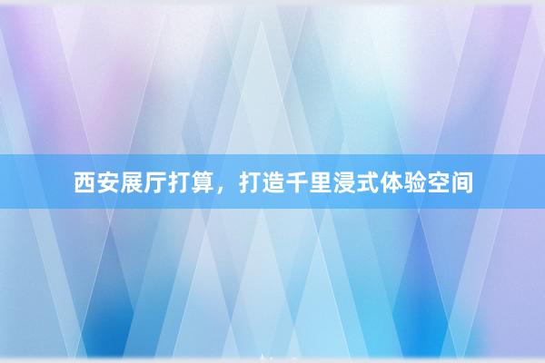 西安展厅打算，打造千里浸式体验空间