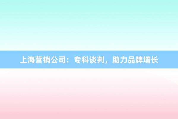 上海营销公司：专科谈判，助力品牌增长
